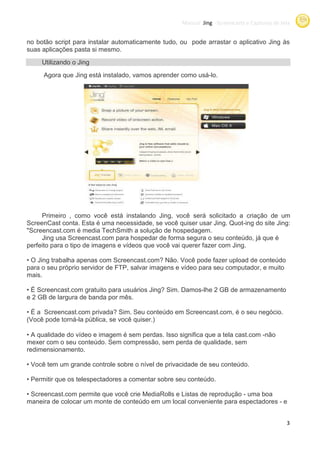 Manual Jing -Screencasts e Capturas de tela
                                                                   Screencasts


no botão script para instalar automaticamente tudo, ou pode arrastar o aplicativo Jing às
suas aplicações pasta si mesmo.
     Utilizando o Jing
     Agora que Jing está instalado vamos aprender como usá-lo.
                         instalado,




     Primeiro , como você está instalando Jing, você será solicitado a criação de um
ScreenCast conta. Esta é uma necessidade, se você quiser usar Jing. Quot
                                                                      Quot-ing do site Jing:
"Screencast.com é media TechSmith a solução de hospedagem.
     Jing usa Screencast.com para hospedar de forma segura o seu conteúdo já que é
                                                                     conteúdo,
perfeito para o tipo de imagens e vídeos que você vai querer fazer com Jing.

• O Jing trabalha apenas com Screencast.com Não. Você pode fazer upload de conteúdo
                              Screencast.com?
para o seu próprio servidor de FTP salvar imagens e vídeo para seu computador, e muito
                               FTP,
mais.

• É Screencast.com gratuito para usuários Jing? Sim. Damos-lhe 2 GB de armazenamento
e 2 GB de largura de banda por mês.

• É a Screencast.com privada? Sim. Seu conteúdo em Screencast.com, é o seu negócio.
                                                              com,
(Você pode torná-la pública, se você quiser.)
                           ,

• A qualidade do vídeo e imagem é sem perdas. Isso significa que a tela cast.com -não
mexer com o seu conteúdo. Sem compressão sem perda de qualidade, sem
                                compressão,                           ,
redimensionamento.

• Você tem um grande controle sobre o nível de privacidade de seu conteúdo.

• Permitir que os telespectadores a comentar sobre seu conteúdo.

• Screencast.com permite que você crie MediaRolls e Listas de reprodução - uma boa
maneira de colocar um monte de conteúdo em um local conveniente para espectadores - e


                                                                                               3
 