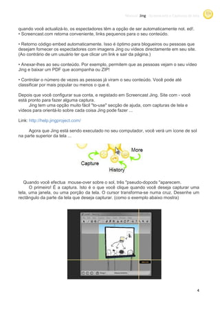 Manual Jing -Screencasts e Capturas de tela
                                                                 Screencasts


quando você actualizá-lo, os espectadores têm a opção de ser automaticamente not. ed!.
                        ,
• Screencast.com retorna conveniente links pequenos para o seu conteúdo
                          conveniente,                            teúdo.

• Retorno código embed automaticamente. Isso é óptimo para blogueiros ou pessoas que
desejam fornecer os espectadores com imagens Jing ou vídeos directamente em seu site.
(Ao contrário de um usuário ter que clicar um link e sair da página.)

• Anexar-lhes ao seu conteúdo. Por exemplo, permitem que as pessoas vejam o seu vídeo
Jing e baixar um PDF que acompanha ou ZIP!

• Controlar o número de vezes as pessoas já viram o seu conteúdo. Você pode até
classificar por mais popular ou menos o que é.

Depois que você configurar sua conta e registado em Screencast Jing. Site com - você
                                conta,                              .
está pronto para fazer alguma captura.
     Jing tem uma opção muito fácil "to-use" secção de ajuda, com capturas de tela e
vídeos para orientá-lo sobre cada coisa Jing pode fazer ...

Link: http://help.jingproject.com/

     Agora que Jing está sendo executado no seu computador, você verá um ícone de sol
na parte superior da tela ...




   Quando você efectua mouse
                         mouse-over sobre o sol, três "pseudo-dopods "aparecem.
      O primeiro! É a captura. Isto é o que você clique quando você deseja capturar uma
tela, uma janela, ou uma porção da tela. O cursor transforma-se numa cruz. Desenhe um
rectângulo da parte da tela que deseja capturar (como o exemplo abaixo mostra)
                                       capturar.




                                                                                             4
 