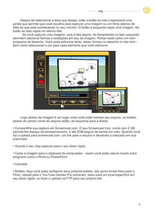 Manual Jing -Screencasts e Capturas de tela
                                                                     Screencasts


      Depois de seleccionar a área que deseja solte o botão do rato e aparecer uma
                                       deseja,                        aparecerá
janela que permite que você escolha para capturar uma imagem ou um filme (elenco de
tela) do que está acontecendo no seu monitor. O botão à esquerda capta uma imagem. No
botão ao lado capta um elenco tela.
       Se você capturar uma imagem, verá a tela abaixo. As ferramentas no lado esquerdo
permitem adicionar formas e anotações em seu da imagem. Pense neste como um mini-
programa de desenho. Você pode adicionar texto setas, formas ou desenho à mão livre -
                                           texto,
bem como seleccionar a cor para cada elemento que você adicionar.




     Logo abaixo da imagem é um lugar onde você pode nomear seu arquivo. os botões
abaixo do campo nome do arquivo estão da esquerda para a direita:
                                estão,

• Compartilhe sua captura em Screencast.com O seu Screencast livre. conta com 2 GB
                              Screencast.com.
permite-lhe espaço de armazenamento, e até 2GB largura de banda por mês. Quando você
faz o upload para screencast.com um link para o arquivo é devolvido e colocado em sua
                  screencast.com,
prancheta.

• Guarde o seu Jing capturar para o seu disco rígido.

• Copie a imagem para o clipboard do computador - assim você pode cola noutro outro
                                                                  cola-lo
programa como o Word ou PowerPoint.

• Cancelar

• Botões: Aqui você pode configurar seus próprios botões, tais como enviar fotos para o
Flickr, upload para o YouTube (versão Pro somente), salvo para um local específico em
seu disco rígido, ou fazer o upload via FTP para seu próprio site.




                                                                                                 5
 