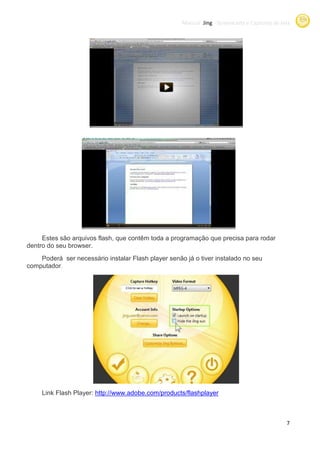 Manual Jing -Screencasts e Capturas de tela
                                                                  Screencasts




     Estes são arquivos flash, que contêm toda a programação que precisa para rodar
dentro do seu browser.
    Poderá ser necessário instalar Flash player senão já o tiver instalado no seu
computador.




     Link Flash Player: http://www.adobe.com/products/flashplayer



                                                                                              7
 