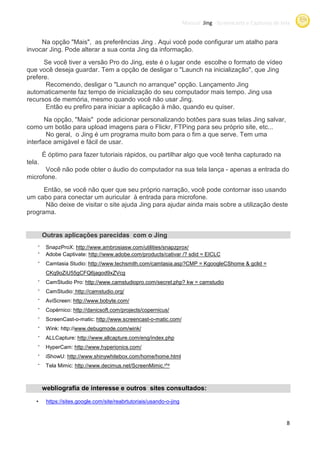 Manual Jing -Screencasts e Capturas de tela
                                                                                   Screencasts


     Na opção "Mais", as preferências Jing . Aqui você pode configurar um atalho para
invocar Jing. Pode alterar a sua conta Jing da informação.
      Se você tiver a versão Pro do Jing, este é o lugar onde escolhe o formato de vídeo
que você deseja guardar. Tem a opção de desligar o "Launch na inicialização que Jing
                                                                 inicialização",
prefere.
       Recomendo, desligar o "Launch no arranque" opção. Lançamento Jing
automaticamente faz tempo de inicialização do seu computador mais tempo. Jing usa
recursos de memória, mesmo quando você não usar Jing.
                      ,
       Então eu prefiro para iniciar a aplicação à mão, quando eu quiser.
       Na opção, "Mais" pode adicionar personalizando botões para suas telas Jing salvar,
como um botão para upload imagens para o Flickr, FTPing para seu próprio site etc...
                                                                          site,
       No geral, o Jing é um programa muito bom para o fim a que serve. Tem uma
interface amigável e fácil de usar
                              usar.
        É óptimo para fazer tutoriais rápidos, ou partilhar algo que você tenha capturado na
tela.
      Você não pode obter o áudio do computador na sua tela lança - apenas a entrada do
microfone.
      Então, se você não quer que seu próprio narração, você pode contornar isso usando
um cabo para conectar um auricular à entrada para microfone.
      Não deixe de visitar o site ajuda Jing para ajudar ainda mais sobre a utilização deste
programa.


        Outras aplicações parecidas com o Jing
    •
         SnapzProX: http://www.ambrosiasw.com/utilities/snapzprox/
    •
         Adobe Captivate: http://www.adobe.com/products/cativar /? sdid = EICLC
    •
         Camtasia Studio: http://www.techsmith.com/camtasia.asp?CMP = KgoogleCShome & gclid =
         CKq9oZiU55gCFQ6jagod9xZVcg
    •
         CamStudio Pro: http://www.camstudiopro.com/secret
                        http://www.camstudiopro.com/secret.php? kw = camstudio
    •
         CamStudio: http://camstudio.org/
    •
         AviScreen: http://www.bobyte.com/
    •
         Copérnico: http://danicsoft.com/projects/copernicus/
    •
         ScreenCast-o-matic: http://www.screencast
                             http://www.screencast-o-matic.com/
    •
         Wink: http://www.debugmode.com/wink/
                      www.debugmode.com/wink/
    •
         ALLCapture: http://www.allcapture.com/eng/index.php
    •
         HyperCam: http://www.hyperionics.com/
    •
         iShowU: http://www.shinywhitebox.com/home/home.html
    •
         Tela Mimic: http://www.decimus.net/ScreenMimic.php



        webliografia de interesse e outros sites consultados:

   •     https://sites.google.com/site/reabrtutoriais/usando-o-jing
         https://sites.google.com/site/reabrtutoriais/usando



                                                                                                               8
 