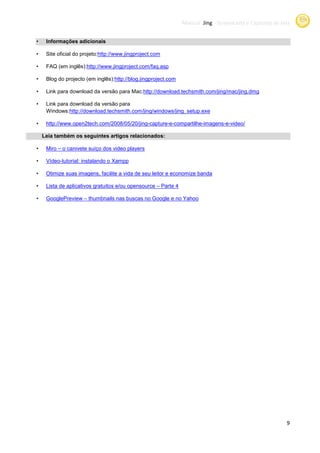 Manual Jing -Screencasts e Capturas de tela
                                                                             Screencasts


•    Informações adicionais

•                                ://www.jingproject.com
     Site oficial do projeto:http://www.jingproject.com

•    FAQ (em inglês):http://www.jingproject.com/faq.asp
                     http://www.jingproject.com/faq.asp

•    Blog do projecto (em inglês):http://blog.jingpro
                                  http://blog.jingproject.com

•    Link para download da versão para Mac:
                                       Mac:http://download.techsmith.com/jing/mac/jing.dmg
                                               ://download.techsmith.com/jing/mac/jing.dmg

•    Link para download da versão para
     Windows:http://download.techsmith.com
                    download.techsmith.com/jing/windows/jing_setup.exe

•    http://www.open2tech.com/2008/05/20/jing-capture-e-compartilhe-imagens-e-video
     http://www.open2tech.com/2008/05/20/                                     video/

    Leia também os seguintes artigos relacionados:

•    Miro – o canivete suíço dos video players

•    Vídeo-tutorial: instalando o Xampp

•    Otimize suas imagens, facilite a vida de seu leitor e economize banda

•    Lista de aplicativos gratuitos e/ou opensource – Parte 4

•    GooglePreview – thumbnails nas buscas no Google e no Yahoo




                                                                                                         9
 