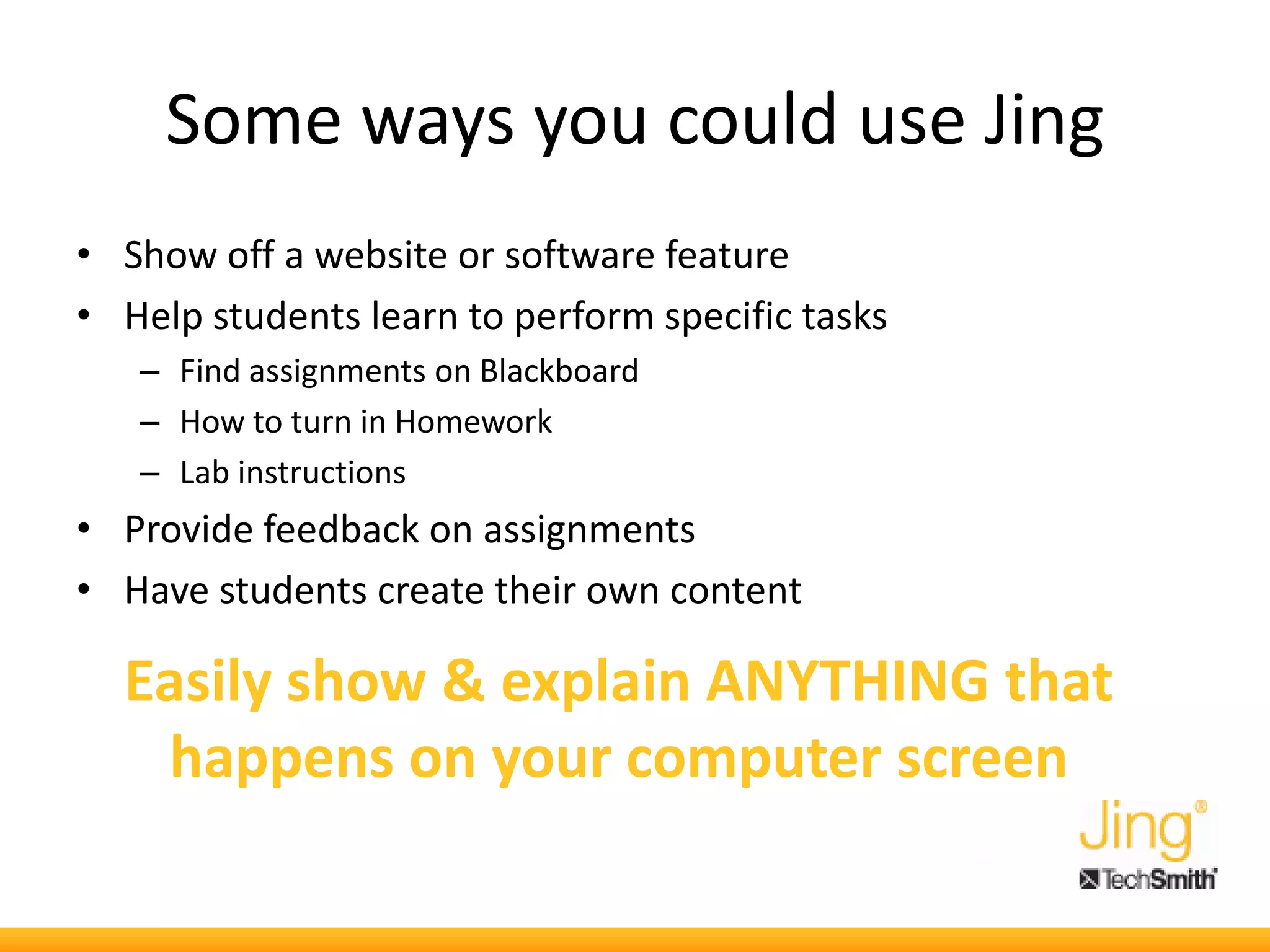 Some ways you could use Jing
• Show off a website or software feature
• Help students learn to perform specific tasks
– Find assignments on Blackboard
– How to turn in Homework
– Lab instructions
• Provide feedback on assignments
• Have students create their own content
Easily show & explain ANYTHING that
happens on your computer screen
 