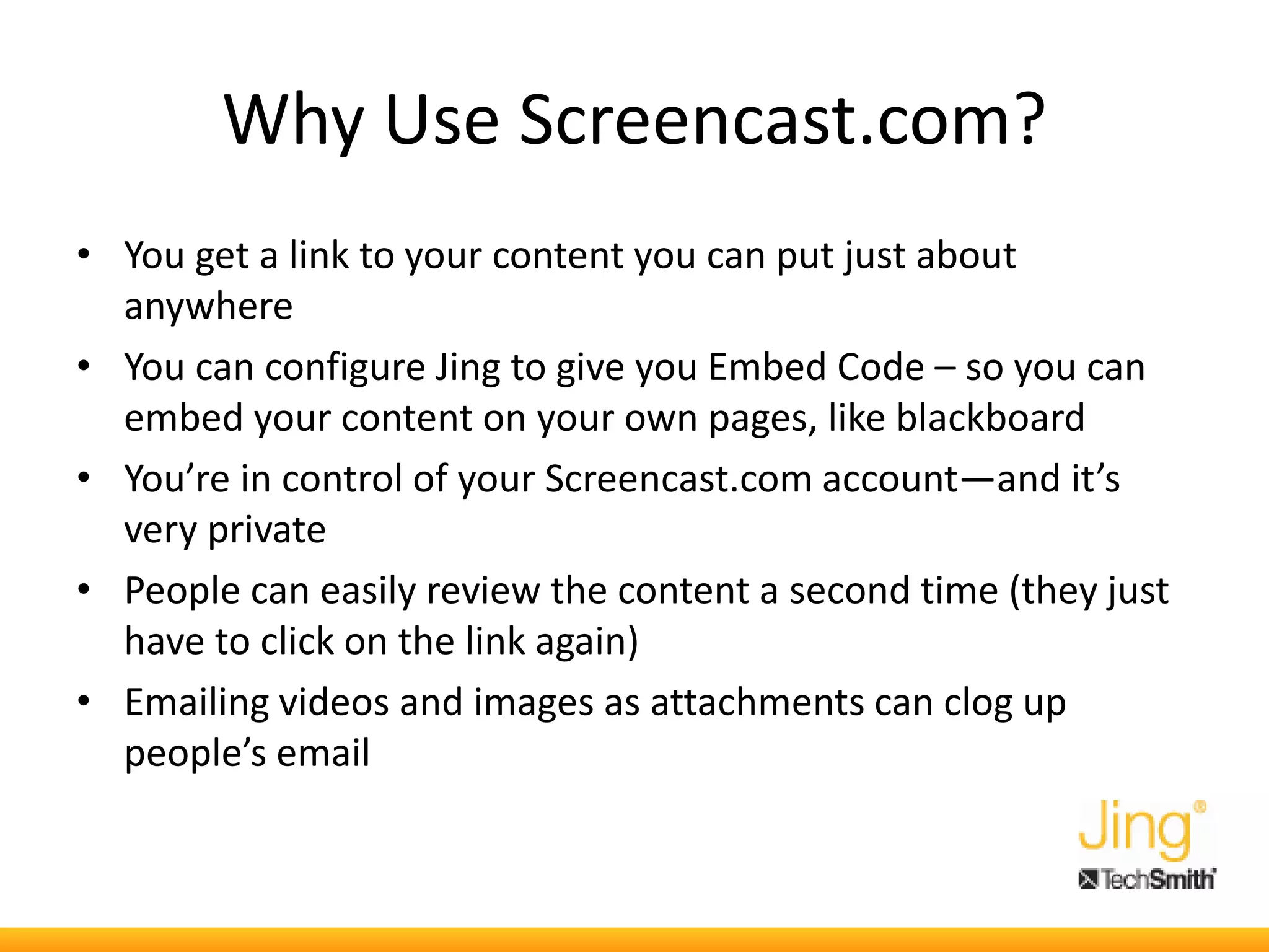 Why Use Screencast.com?
• You get a link to your content you can put just about
anywhere
• You can configure Jing to give you Embed Code – so you can
embed your content on your own pages, like blackboard
• You’re in control of your Screencast.com account—and it’s
very private
• People can easily review the content a second time (they just
have to click on the link again)
• Emailing videos and images as attachments can clog up
people’s email
 