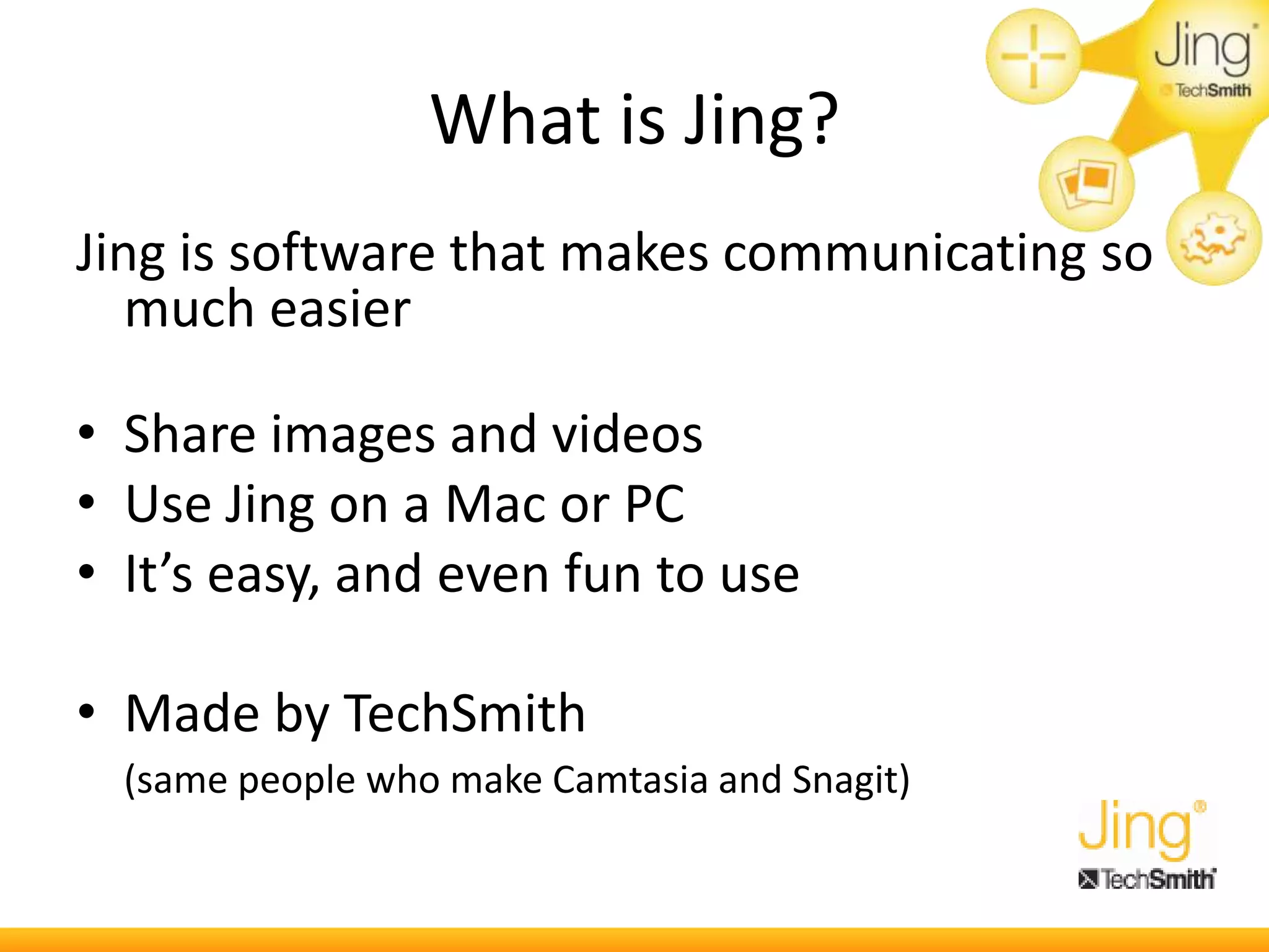 What is Jing?
Jing is software that makes communicating so
much easier
• Share images and videos
• Use Jing on a Mac or PC
• It’s easy, and even fun to use
• Made by TechSmith
(same people who make Camtasia and Snagit)
 