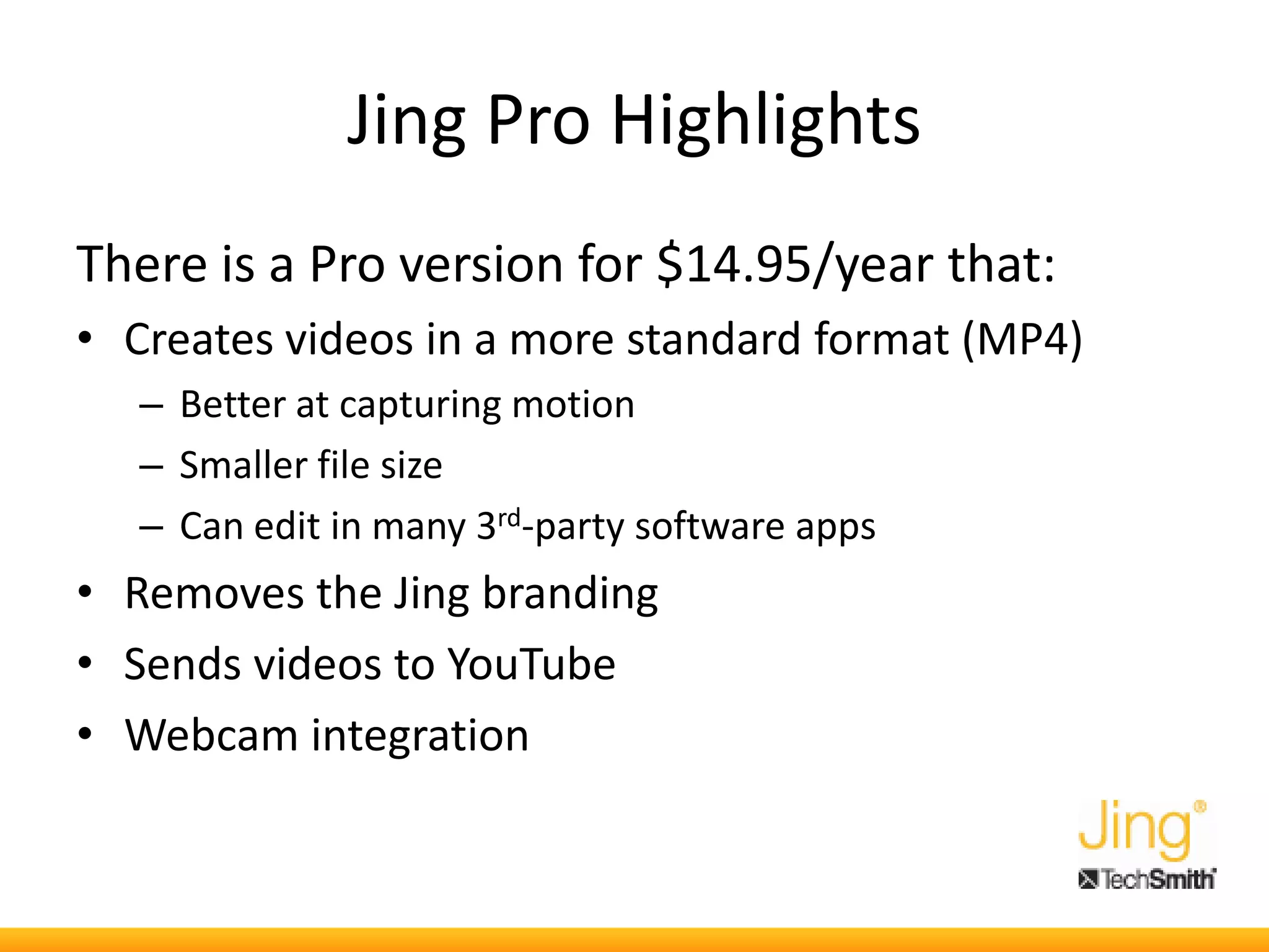 Jing Pro Highlights
There is a Pro version for $14.95/year that:
• Creates videos in a more standard format (MP4)
– Better at capturing motion
– Smaller file size
– Can edit in many 3rd-party software apps
• Removes the Jing branding
• Sends videos to YouTube
• Webcam integration
 
