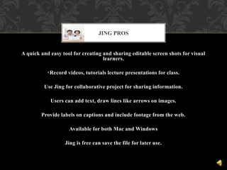A quick and easy tool for creating and sharing editable screen shots for visual
learners.
Record videos, tutorials lecture presentations for class.
Use Jing for collaborative project for sharing information.
Users can add text, draw lines like arrows on images.
Provide labels on captions and include footage from the web.
Available for both Mac and Windows
Jing is free can save the file for later use.
JING PROS
 