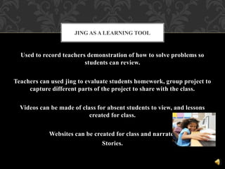 Used to record teachers demonstration of how to solve problems so
students can review.
Teachers can used jing to evaluate students homework, group project to
capture different parts of the project to share with the class.
Videos can be made of class for absent students to view, and lessons
created for class.
Websites can be created for class and narrated
Stories.
JING AS A LEARNING TOOL
 