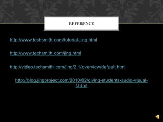 http://www.techsmith.com/tutorial-jing.html
http://www.techsmith.com/jing.html
http://video.techsmith.com/jing/2.1/overview/default.html
http://blog.jingproject.com/2010/02/giving-students-audio-visual-
f.html
REFERENCE
 
