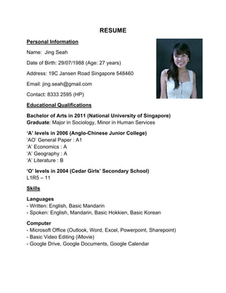 RESUME
Personal Information
Name: Jing Seah
Age: 27 years old
Country of residence: Singapore
Citizenship: Singaporean
Email: jing.seah@gmail.com
Contact: 8333 2595 (HP)
Educational Qualifications
Bachelor of Arts in 2011 (National University of Singapore)
Graduate: Major in Sociology, Minor in Human Services
‘A’ levels in 2006 (Anglo-Chinese Junior College)
‘AO’ General Paper : A1
‘A’ Economics : A
‘A’ Geography : A
‘A’ Literature : B
‘O’ levels in 2004 (Cedar Girls’ Secondary School)
L1R5 – 11
Skills
Languages
- Written: English, Basic Mandarin
- Spoken: English, Mandarin, Basic Hokkien, Basic Korean
Computer
- Microsoft Office (Outlook, Word, Excel, Powerpoint, Sharepoint)
- Basic Video Editing (iMovie)
- Google Drive, Google Documents, Google Calendar
 