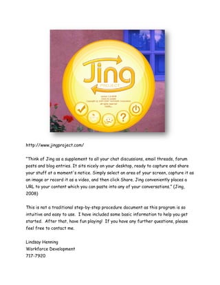 http://www.jingproject.com/


“Think of Jing as a supplement to all your chat discussions, email threads, forum
posts and blog entries. It sits nicely on your desktop, ready to capture and share
your stuff at a moment's notice. Simply select an area of your screen, capture it as
an image or record it as a video, and then click Share. Jing conveniently places a
URL to your content which you can paste into any of your conversations.” (Jing,
2008)


This is not a traditional step-by-step procedure document as this program is so
intuitive and easy to use. I have included some basic information to help you get
started. After that, have fun playing! If you have any further questions, please
feel free to contact me.


Lindsay Henning
Workforce Development
717-7920
 