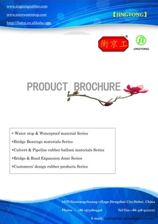 Hengshui JingTong Rubber Co.,LTD
Nancy Ph: (86)15731809416 Tel/Fax: (86)318 5227227
【JINGTONG】
PRODUCT BROCHURE
* Water stop & Waterproof material Series
*Bridge Bearings materials Series
*Culvert & Pipeline rubber balloon materials Series
*Bridge & Road Expansion Joint Series
*Customers’ design rubber products Series
www.jingtongrubber.com
www.jointwaterstop.com
http://hsjtxj.en.alibaba.com
ADD:Nanwangzhuang village,Hengshui City,Hebei, China
Phone ：+86-15731809416 Tel/Fax:+86-318-5227227
E-mail: TradingNancy@outlook.com.com/
 