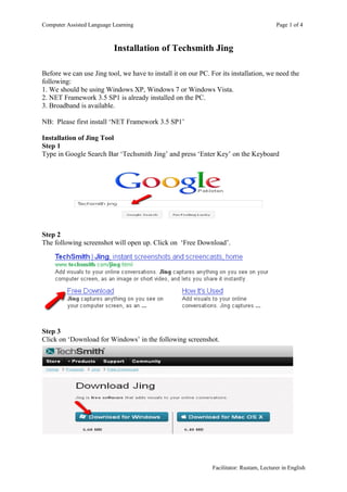 Computer Assisted Language Learning                                                      Page 1 of 4



                           Installation of Techsmith Jing

Before we can use Jing tool, we have to install it on our PC. For its installation, we need the
following:
1. We should be using Windows XP, Windows 7 or Windows Vista.
2. NET Framework 3.5 SP1 is already installed on the PC.
3. Broadband is available.

NB: Please first install ‘NET Framework 3.5 SP1’

Installation of Jing Tool
Step 1
Type in Google Search Bar ‘Techsmith Jing’ and press ‘Enter Key’ on the Keyboard




Step 2
The following screenshot will open up. Click on ‘Free Download’.




Step 3
Click on ‘Download for Windows’ in the following screenshot.




                                                              Facilitator: Rustam, Lecturer in English
 
