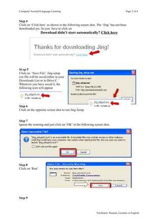 Computer Assisted Language Learning                                                    Page 2 of 4


Step 4
Click on ‘Click here’ as shown in the following screen shot. The ‘Jing’ has not been
downloaded yet. So you have to click on
                  Download didn’t start automatically? Click here




St ep 5
Click on ‘Save File’. Jing setup
exe file will be saved either in your
Downloads List or in Drive C.
Wherever you have saved it, the
following icon will appear




Step 6
Click on the opposite screen shot to run Jing Setup.


Step 7
Ignore the warning and just click on ‘OK’ in the following screen shot.




Step 8
Click on ‘Run’




Step 9



                                                            Facilitator: Rustam, Lecturer in English
 