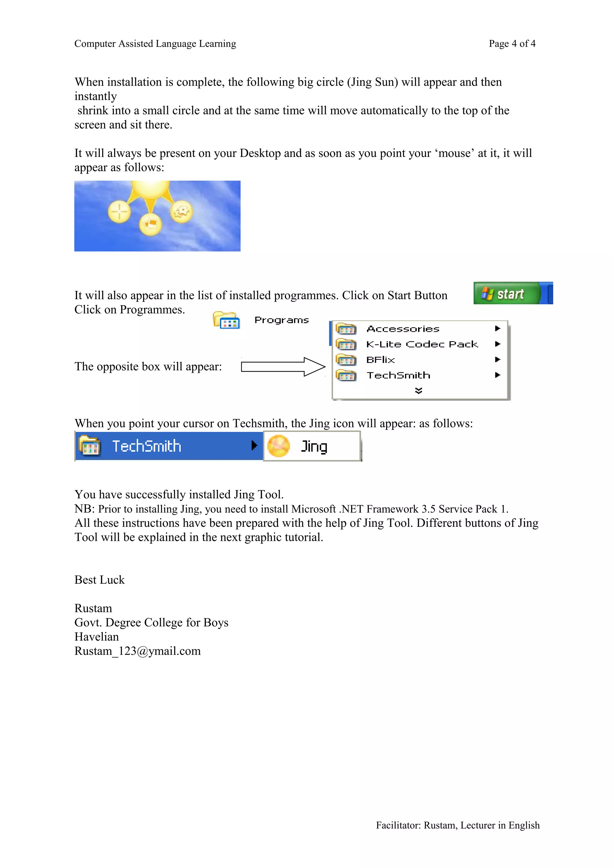 Computer Assisted Language Learning                                                       Page 4 of 4


When installation is complete, the following big circle (Jing Sun) will appear and then
instantly
 shrink into a small circle and at the same time will move automatically to the top of the
screen and sit there.

It will always be present on your Desktop and as soon as you point your ‘mouse’ at it, it will
appear as follows:




It will also appear in the list of installed programmes. Click on Start Button
Click on Programmes.



The opposite box will appear:



When you point your cursor on Techsmith, the Jing icon will appear: as follows:




You have successfully installed Jing Tool.
NB: Prior to installing Jing, you need to install Microsoft .NET Framework 3.5 Service Pack 1.
All these instructions have been prepared with the help of Jing Tool. Different buttons of Jing
Tool will be explained in the next graphic tutorial.


Best Luck

Rustam
Govt. Degree College for Boys
Havelian
Rustam_123@ymail.com




                                                               Facilitator: Rustam, Lecturer in English
 