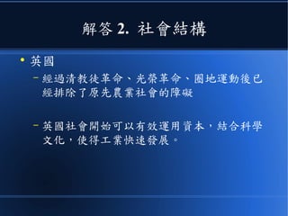 解答 2. 社會結構
●
英國
– 經過清教徒革命、光榮革命、圈地運動後已
經排除了原先農業社會的障礙
– 英國社會開始可以有效運用資本，結合科學
文化，使得工業快速發展。
 