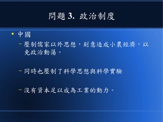 問題 3. 政治制度
●
中國
– 壓制儒家以外思想，刻意造成小農經濟，以
免政治動蕩。
– 同時也壓制了科學思想與科學實驗
– 沒有資本足以成為工業的動力。
 