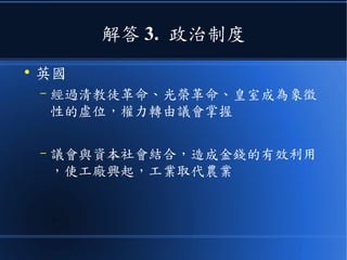 解答 3. 政治制度
●
英國
– 經過清教徒革命、光榮革命、皇室成為象徵
性的虛位，權力轉由議會掌握
– 議會與資本社會結合，造成金錢的有效利用
，使工廠興起，工業取代農業
 