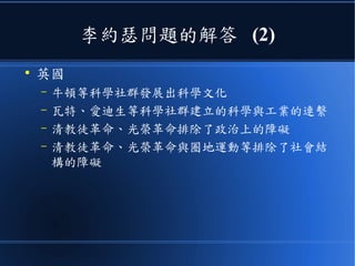 李約瑟問題的解答 (2)
●
英國
– 牛頓等科學社群發展出科學文化
– 瓦特、愛迪生等科學社群建立的科學與工業的連繫
– 清教徒革命、光榮革命排除了政治上的障礙
– 清教徒革命、光榮革命與圈地運動等排除了社會結
構的障礙
 