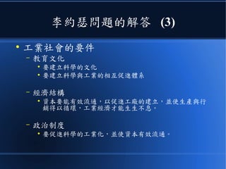 李約瑟問題的解答 (3)
●
工業社會的要件
– 教育文化
●
要建立科學的文化
●
要建立科學與工業的相互促進體系
– 經濟結構
●
資本要能有效流通，以促進工廠的建立，並使生產與行
銷得以循環，工業經濟才能生生不息。
– 政治制度
●
要促進科學的工業化，並使資本有效流通。
 
