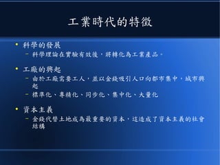 工業時代的特徵
●
科學的發展
– 科學理論在實驗有效後，將轉化為工業產品。
●
工廠的興起
– 由於工廠需要工人，並以金錢吸引人口向都市集中，城市興
起
– 標準化、專精化、同步化、集中化、大量化
●
資本主義
– 金錢代替土地成為最重要的資本，這造成了資本主義的社會
結構
 