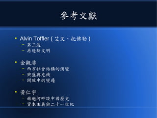 參考文獻
●
Alvin Toffler ( 艾文、托佛勒 )
– 第三波
– 再造新文明
●
金觀濤
– 西方社會結構的演變
– 興盛與危機
– 開放中的變遷
●
黃仁宇
– 赫遜河畔談中國歷史
– 資本主義與二十一世紀
 