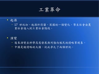 工業革命
●
起源
– 17 世紀初，起源於荷蘭、英國的一個變化，導至社會由農
業社會進入到工業社會階段。
●
演變
– 後來演變出科學高度發展與列強向殖民地侵略等現象。
– 中國是被侵略的大國，從此爭扎了兩個世紀。
 
