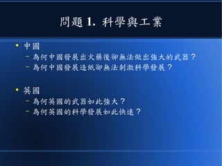 問題 1. 科學與工業
●
中國
– 為何中國發展出火藥後卻無法做出強大的武器 ?
– 為何中國發展造紙卻無法刺激科學發展 ?
●
英國
– 為何英國的武器如此強大 ?
– 為何英國的科學發展如此快速 ?
 