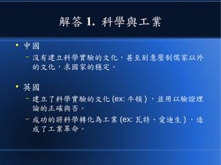 解答 1. 科學與工業
●
中國
– 沒有建立科學實驗的文化，甚至刻意壓制儒家以外
的文化，求國家的穩定。
●
英國
– 建立了科學實驗的文化 (ex: 牛頓 ) ，並用以驗證理
論的正確與否。
– 成功的將科學轉化為工業 (ex: 瓦特、愛迪生 ) ，造
成了工業革命。
 