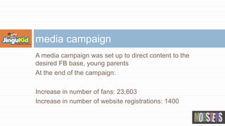 A media campaign was set up to direct content to the
desired FB base, young parents
At the end of the campaign:
Increase in number of fans: 23,603
Increase in number of website registrations: 1400
media campaign
 