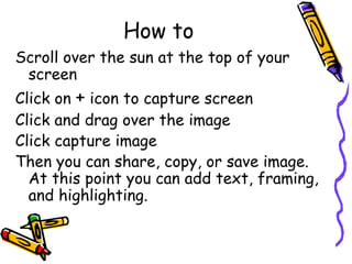 How to Scroll over the sun at the top of your screen Click on  +  icon to capture screen Click and drag over the image Click capture image Then you can share, copy, or save image. At this point you can add text, framing, and highlighting. 