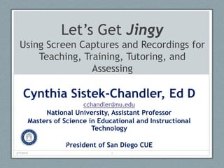 Let’s Get Jingy
  Using Screen Captures and Recordings for
      Teaching, Training, Tutoring, and
                  Assessing

    Cynthia Sistek-Chandler, Ed D
                            cchandler@nu.edu
                National University, Assistant Professor
           Masters of Science in Educational and Instructional
                               Technology

                      President of San Diego CUE
2/9/2012                             1
 
