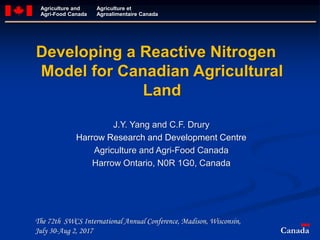 Agriculture and
Agri-Food Canada
Agriculture et
Agroalimentaire Canada
J.Y. Yang and C.F. Drury
Harrow Research and Development Centre
Agriculture and Agri-Food Canada
Harrow Ontario, N0R 1G0, Canada
Developing a Reactive Nitrogen
Model for Canadian Agricultural
Land
Canada
The 72th SWCS International Annual Conference, Madison, Wisconsin,
July 30-Aug 2, 2017
 