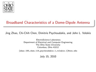 Broadband Characteristics of a Dome-Dipole Antenna

Jing Zhao, Chi-Chih Chen, Dimitris Psychoudakis, and John L. Volakis

                          ElectroScience Laboratory
              Department of Electrical and Computer Engineering
                         The Ohio State University
                           Columbus, Ohio 43212
          {zhao.189,chen.118,psychoudakis.1,volakis.1}@osu.edu

                              July 15, 2010
 