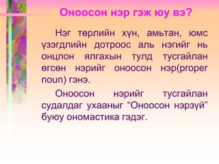 Оноосон нэр гэж юу вэ?
Нэг төрлийн хүн, амьтан, юмс
үзэгдлийн дотроос аль нэгийг нь
онцлон ялгахын тулд тусгайлан
өгсөн нэрийг оноосон нэр(proper
noun) гэнэ.
Оноосон
нэрийг
тусгайлан
судалдаг ухааныг “Оноосон нэрзүй”
буюу ономастика гэдэг.

 