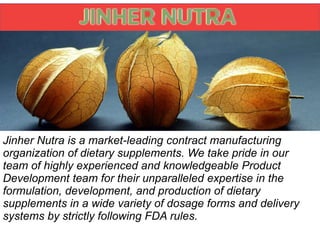 Jinher Nutra is a market-leading contract manufacturing
organization of dietary supplements. We take pride in our
team of highly experienced and knowledgeable Product
Development team for their unparalleled expertise in the
formulation, development, and production of dietary
supplements in a wide variety of dosage forms and delivery
systems by strictly following FDA rules.
 