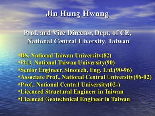 Jin Hung HwangJin Hung Hwang
Prof. and Vice Director, Dept. of CE,Prof. and Vice Director, Dept. of CE,
National Central Uiversity, TaiwanNational Central Uiversity, Taiwan
•BS, National Taiwan University(82)BS, National Taiwan University(82)
•PhD,PhD, National Taiwan University(90)National Taiwan University(90)
•Senior Engineer, Sinotech, Eng. Ltd.(90-96)Senior Engineer, Sinotech, Eng. Ltd.(90-96)
•Associate Prof., National Central University(96-02)Associate Prof., National Central University(96-02)
•Prof., National Central University(02-)Prof., National Central University(02-)
•Licenced Structural Engineer in TaiwanLicenced Structural Engineer in Taiwan
•Licenced Geotechnical Engineer in TaiwanLicenced Geotechnical Engineer in Taiwan
 