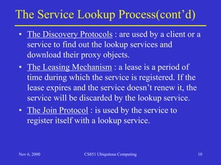 Nov 6, 2000 CS851 Ubiquitous Computing 10
The Service Lookup Process(cont’d)
• The Discovery Protocols : are used by a client or a
service to find out the lookup services and
download their proxy objects.
• The Leasing Mechanism : a lease is a period of
time during which the service is registered. If the
lease expires and the service doesn’t renew it, the
service will be discarded by the lookup service.
• The Join Protocol : is used by the service to
register itself with a lookup service.
 