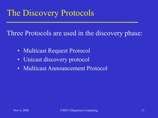 Nov 6, 2000 CS851 Ubiquitous Computing 11
The Discovery Protocols
• Multicast Request Protocol
• Unicast discovery protocol
• Multicast Announcement Protocol
Three Protocols are used in the discovery phase:
 