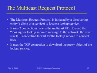 Nov 6, 2000 CS851 Ubiquitous Computing 12
The Multicast Request Protocol
• The Multicast Request Protocol is initiated by a discovering
entity(a client or a service) to locate a lookup service.
• It uses 2 connections: one is the multicast UDP to send the
“looking for lookup service” message to the network, the other
is a TCP connection to wait for the lookup service to connect
back.
• It uses the TCP connection to download the proxy object of the
lookup service.
 