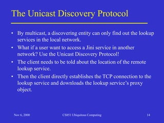 Nov 6, 2000 CS851 Ubiquitous Computing 14
The Unicast Discovery Protocol
• By multicast, a discovering entity can only find out the lookup
services in the local network.
• What if a user want to access a Jini service in another
network? Use the Unicast Discovery Protocol!
• The client needs to be told about the location of the remote
lookup service.
• Then the client directly establishes the TCP connection to the
lookup service and downloads the lookup service’s proxy
object.
 
