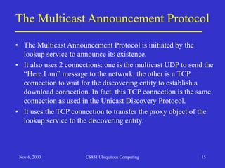 Nov 6, 2000 CS851 Ubiquitous Computing 15
The Multicast Announcement Protocol
• The Multicast Announcement Protocol is initiated by the
lookup service to announce its existence.
• It also uses 2 connections: one is the multicast UDP to send the
“Here I am” message to the network, the other is a TCP
connection to wait for the discovering entity to establish a
download connection. In fact, this TCP connection is the same
connection as used in the Unicast Discovery Protocol.
• It uses the TCP connection to transfer the proxy object of the
lookup service to the discovering entity.
 