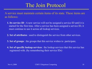 Nov 6, 2000 CS851 Ubiquitous Computing 18
The Join Protocol
A service must maintain certain items of its state. These items are
as follows:
1. Its service ID : A new service will not be assigned a service ID until it is
started for the first time. After a service has been assigned a service ID, it
must continue to use it across all lookup services.
2. Set of attributes : used to distinguish the service from other services.
3. Set of groups : the groups that this service wishes to participate.
4. Set of specific lookup services : the lookup services that this service has
registered with. (by remembering their service IDs)
 