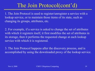 Nov 6, 2000 CS851 Ubiquitous Computing 19
The Join Protocol(cont’d)
3. The Join Protocol happens after the discovery process, and is
accomplished by using the downloaded proxy of the lookup service.
2. For example, if a service is asked to change the set of attributes
with which it registers itself, it first modifies the set of attributes in
its storage, then it performs the requested change at each lookup
service with which it is registered.
1. The Join Protocol is used to register/unregister a service with a
lookup service, or to maintain those items of its state, such as
changing its groups, attributes, etc.
 