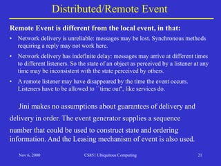 Nov 6, 2000 CS851 Ubiquitous Computing 21
• Network delivery is unreliable: messages may be lost. Synchronous methods
requiring a reply may not work here.
• Network delivery has indefinite delay: messages may arrive at different times
to different listeners. So the state of an object as perceived by a listener at any
time may be inconsistent with the state perceived by others.
• A remote listener may have disappeared by the time the event occurs.
Listeners have to be allowed to ``time out'', like services do.
Distributed/Remote Event
Remote Event is different from the local event, in that:
Jini makes no assumptions about guarantees of delivery and
delivery in order. The event generator supplies a sequence
number that could be used to construct state and ordering
information. And the Leasing mechanism of event is also used.
 