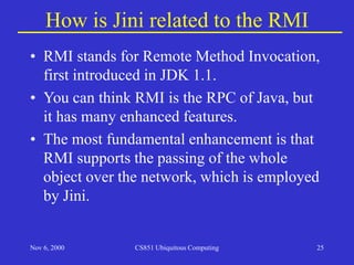 Nov 6, 2000 CS851 Ubiquitous Computing 25
How is Jini related to the RMI
• RMI stands for Remote Method Invocation,
first introduced in JDK 1.1.
• You can think RMI is the RPC of Java, but
it has many enhanced features.
• The most fundamental enhancement is that
RMI supports the passing of the whole
object over the network, which is employed
by Jini.
 