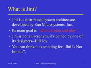 Nov 6, 2000 CS851 Ubiquitous Computing 3
What is Jini?
• Jini is a distributed system architecture
developed by Sun Microsystems, Inc.
• Its main goal is “network plug and play”.
• Jini is not an acronym, it’s coined by one of
its designers--Bill Joy.
• You can think it as standing for “Jini Is Not
Initials”.
 