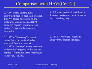 Nov 6, 2000 CS851 Ubiquitous Computing 31
Comparison with HAVi(Cont’d)
2. HAVi works under a fully
distributed peer-to-peer fashion. Each
Full AV device possesses all the
software elements such as DCM
manager, registry, and messaging
system. There can be no central
controller.
3. HAVi’s “Discovery” means to
detect that a device is added or
removed from the network.
HAVi’s “Lookup” means to search
each device’s registry to find out the
service it wants, the same meaning as
“discovery” in Jini.
2. A Jini environment must have at
least one lookup service to serve as
the central registry.
3. Jini’s “Discovery” means to
discover the lookup services.
 