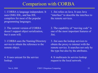 Nov 6, 2000 CS851 Ubiquitous Computing 33
Comparison with CORBA
1. CORBA is language independent. It
uses OMG IDL, and has IDL
compilers for most of the popular
programming languages.
2. The current version of CORBA
doesn’t support object serialization,
but it soon will.
3. CORBA uses the Naming/Directory
service to obtain the reference to the
remote object.
4. It uses unicast for the service
lookup.
1. Jini relies on Java. It uses Java
“interface” to describe the interface to
the remote services.
2. The capability of “moving code” is
one of the most important features of
Jini.
3. Jini uses the lookup services to
obtain the proxy to interact with the
remote service. It searches not only by
the type but also by the attributes.
4. It multicasts its service lookup
request to the local network.
 