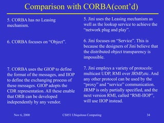 Nov 6, 2000 CS851 Ubiquitous Computing 34
Comparison with CORBA(cont’d)
5. CORBA has no Leasing
mechanism.
6. CORBA focuses on “Object”.
7. CORBA uses the GIOP to define
the format of the messages, and IIOP
to define the exchanging process of
these messages. GIOP adopts the
CDR representation. All these enable
that ORB can be developed
independently by any vendor.
5. Jini uses the Leasing mechanism as
well as the lookup service to achieve the
“network plug and play”.
6. Jini focuses on “Service”. This is
because the designers of Jini believe that
the distributed object transparency is
impossible.
7. Jini employs a variety of protocols:
multicast UDP, RMI over JRMP,etc. And
any other protocol can be used by the
“proxy” and “service” communication.
JRMP is only partially specified, and the
next version RMI, called “RMI-IIOP”,
will use IIOP instead.
 